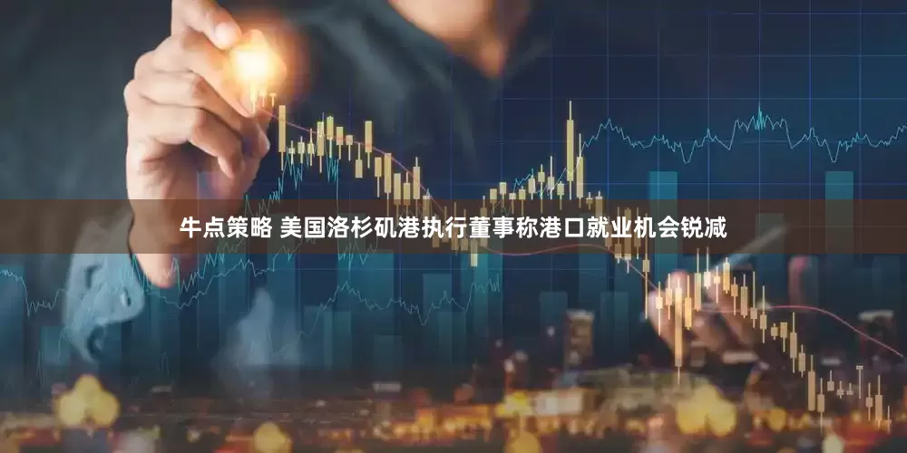 牛点策略 美国洛杉矶港执行董事称港口就业机会锐减
