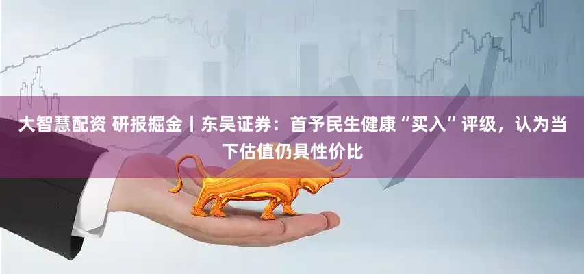 大智慧配资 研报掘金丨东吴证券：首予民生健康“买入”评级，认为当下估值仍具性价比