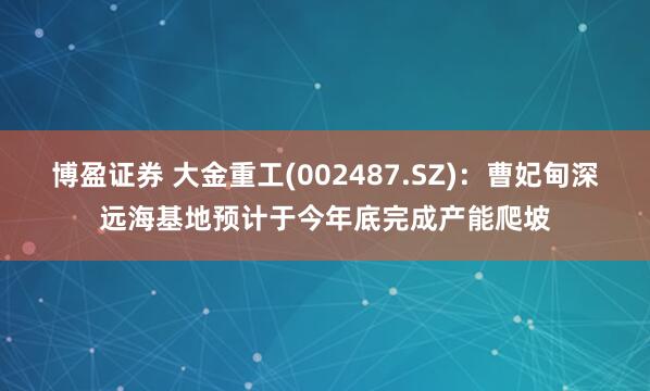 博盈证券 大金重工(002487.SZ)：曹妃甸深远海基地预计于今年底完成产能爬坡