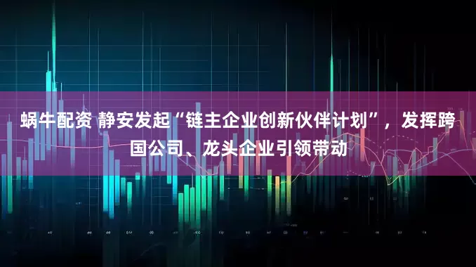 蜗牛配资 静安发起“链主企业创新伙伴计划”，发挥跨国公司、龙头企业引领带动
