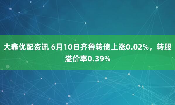 大鑫优配资讯 6月10日齐鲁转债上涨0.02%，转股溢价率0.39%