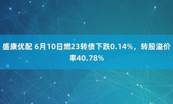 盛康优配 6月10日燃23转债下跌0.14%，转股溢价率40.78%