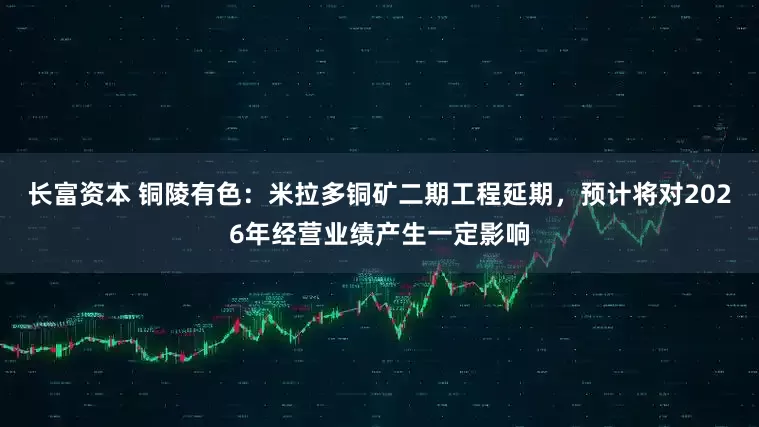 长富资本 铜陵有色：米拉多铜矿二期工程延期，预计将对2026年经营业绩产生一定影响