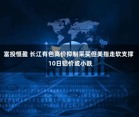 富投恒盈 长江有色高价抑制采买但美指走软支撑  10日铝价或小跌